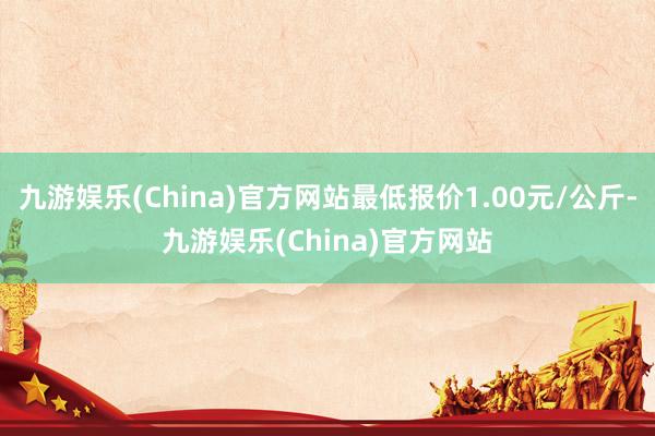 九游娱乐(China)官方网站最低报价1.00元/公斤-九游娱乐(China)官方网站