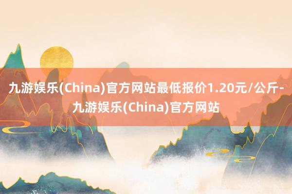 九游娱乐(China)官方网站最低报价1.20元/公斤-九游娱乐(China)官方网站