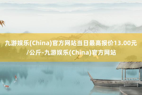 九游娱乐(China)官方网站当日最高报价13.00元/公斤-九游娱乐(China)官方网站