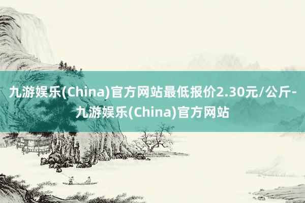 九游娱乐(China)官方网站最低报价2.30元/公斤-九游娱乐(China)官方网站