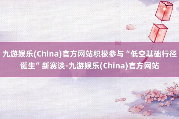 九游娱乐(China)官方网站积极参与“低空基础行径诞生”新赛谈-九游娱乐(China)官方网站