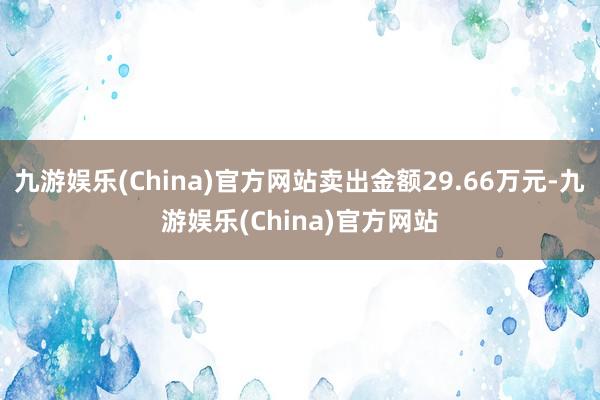 九游娱乐(China)官方网站卖出金额29.66万元-九游娱乐(China)官方网站