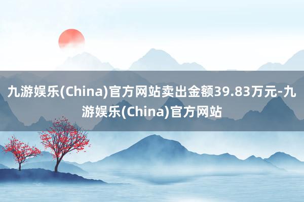 九游娱乐(China)官方网站卖出金额39.83万元-九游娱乐(China)官方网站