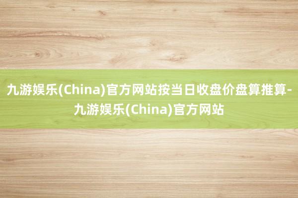 九游娱乐(China)官方网站按当日收盘价盘算推算-九游娱乐(China)官方网站