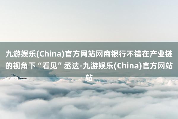 九游娱乐(China)官方网站网商银行不错在产业链的视角下“看见”丞达-九游娱乐(China)官方网站