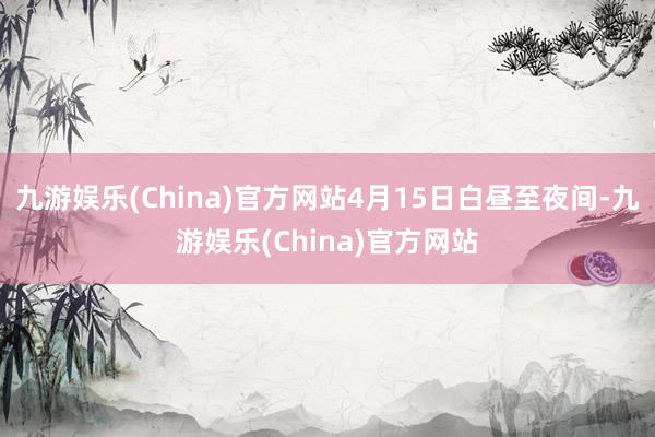 九游娱乐(China)官方网站4月15日白昼至夜间-九游娱乐(China)官方网站