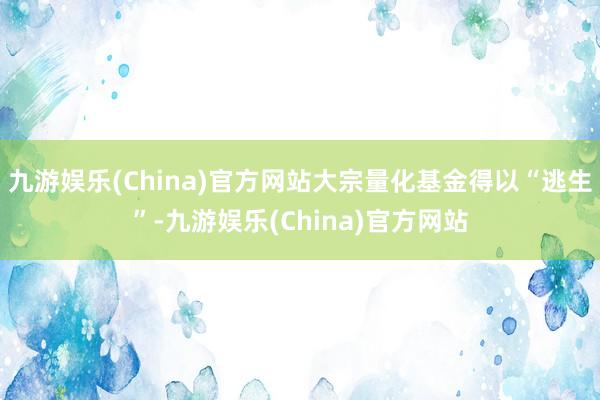 九游娱乐(China)官方网站大宗量化基金得以“逃生”-九游娱乐(China)官方网站