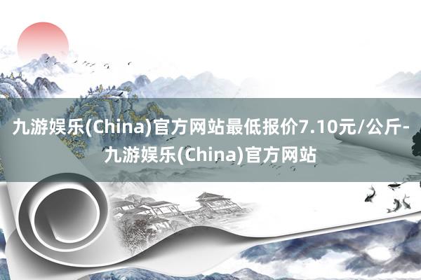 九游娱乐(China)官方网站最低报价7.10元/公斤-九游娱乐(China)官方网站