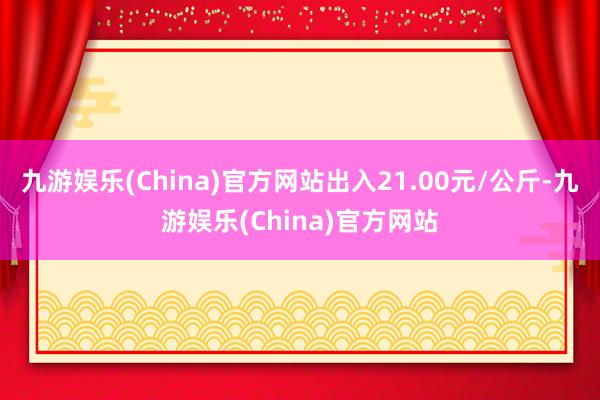 九游娱乐(China)官方网站出入21.00元/公斤-九游娱乐(China)官方网站