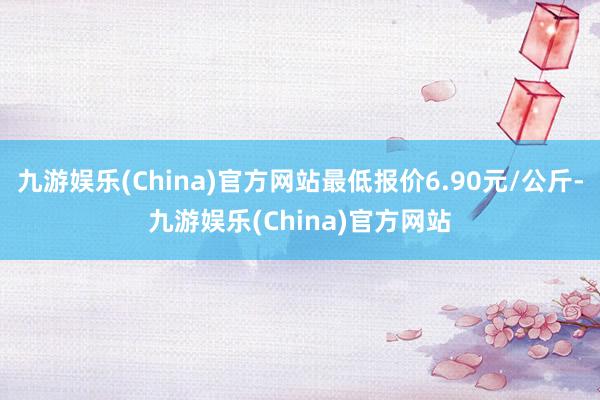 九游娱乐(China)官方网站最低报价6.90元/公斤-九游娱乐(China)官方网站