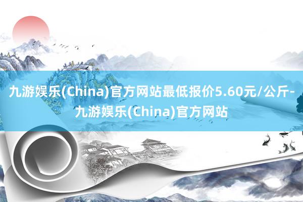 九游娱乐(China)官方网站最低报价5.60元/公斤-九游娱乐(China)官方网站