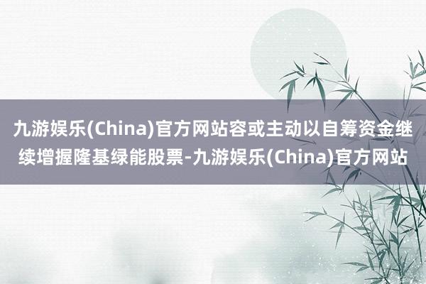 九游娱乐(China)官方网站容或主动以自筹资金继续增握隆基绿能股票-九游娱乐(China)官方网站