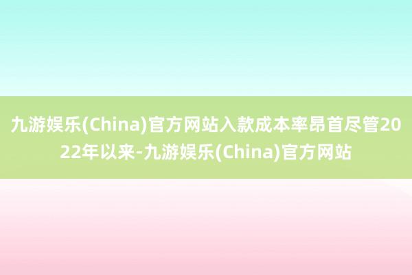 九游娱乐(China)官方网站入款成本率昂首尽管2022年以来-九游娱乐(China)官方网站