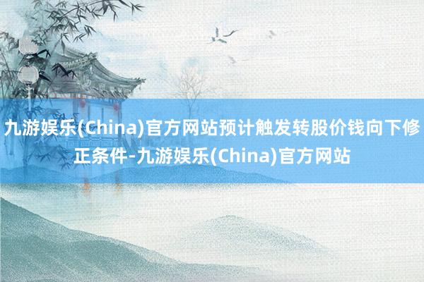 九游娱乐(China)官方网站预计触发转股价钱向下修正条件-九游娱乐(China)官方网站