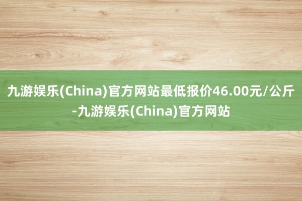 九游娱乐(China)官方网站最低报价46.00元/公斤-九游娱乐(China)官方网站