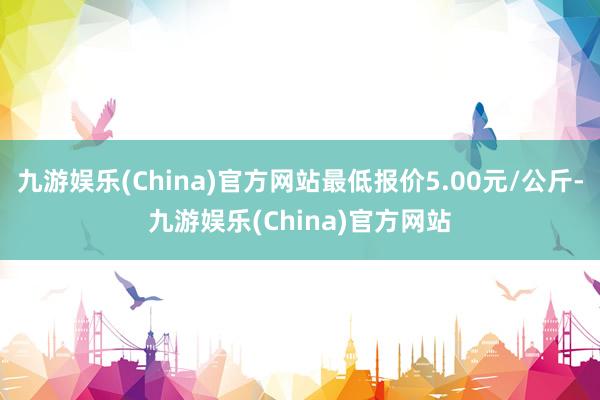 九游娱乐(China)官方网站最低报价5.00元/公斤-九游娱乐(China)官方网站