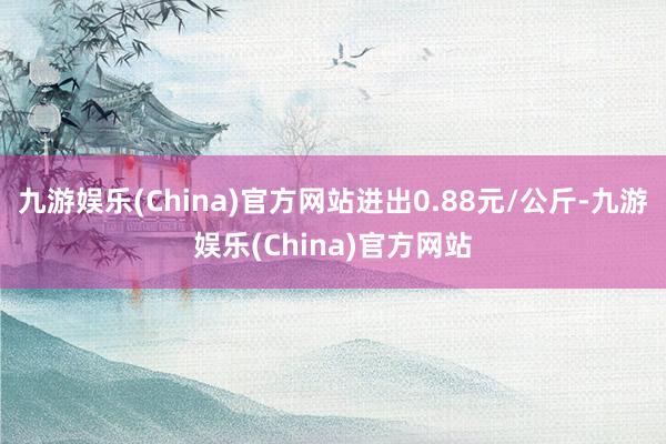 九游娱乐(China)官方网站进出0.88元/公斤-九游娱乐(China)官方网站