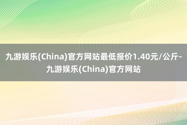 九游娱乐(China)官方网站最低报价1.40元/公斤-九游娱乐(China)官方网站