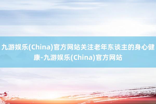 九游娱乐(China)官方网站关注老年东谈主的身心健康-九游娱乐(China)官方网站