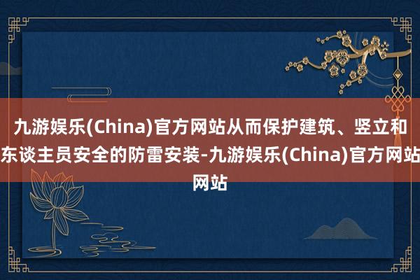 九游娱乐(China)官方网站从而保护建筑、竖立和东谈主员安全的防雷安装-九游娱乐(China)官方网站