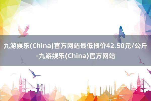 九游娱乐(China)官方网站最低报价42.50元/公斤-九游娱乐(China)官方网站