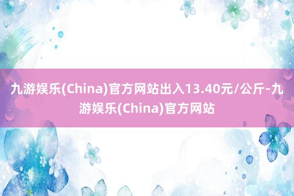 九游娱乐(China)官方网站出入13.40元/公斤-九游娱乐(China)官方网站