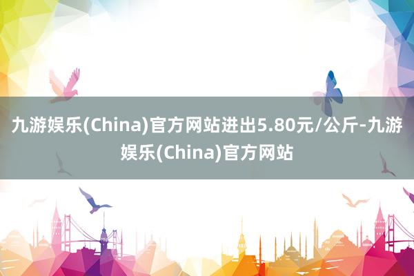 九游娱乐(China)官方网站进出5.80元/公斤-九游娱乐(China)官方网站