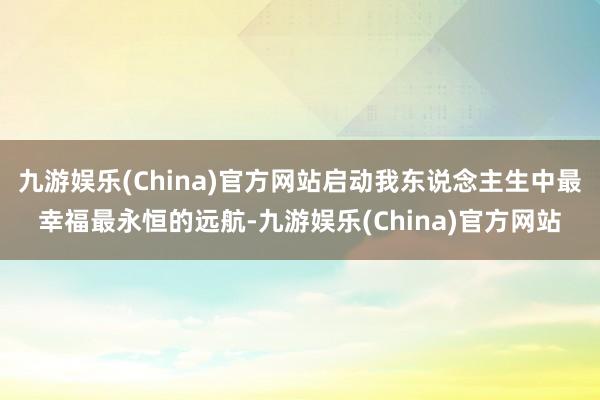 九游娱乐(China)官方网站启动我东说念主生中最幸福最永恒的远航-九游娱乐(China)官方网站