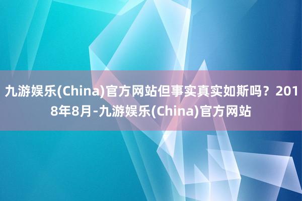 九游娱乐(China)官方网站但事实真实如斯吗？2018年8月-九游娱乐(China)官方网站