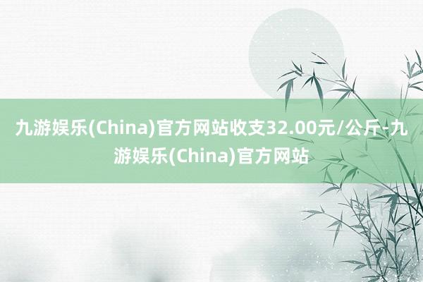 九游娱乐(China)官方网站收支32.00元/公斤-九游娱乐(China)官方网站