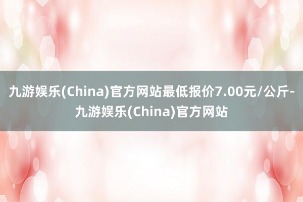 九游娱乐(China)官方网站最低报价7.00元/公斤-九游娱乐(China)官方网站