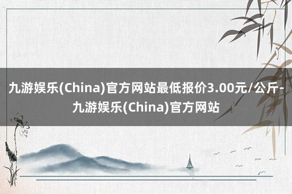 九游娱乐(China)官方网站最低报价3.00元/公斤-九游娱乐(China)官方网站