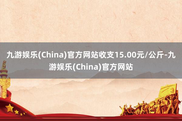 九游娱乐(China)官方网站收支15.00元/公斤-九游娱乐(China)官方网站