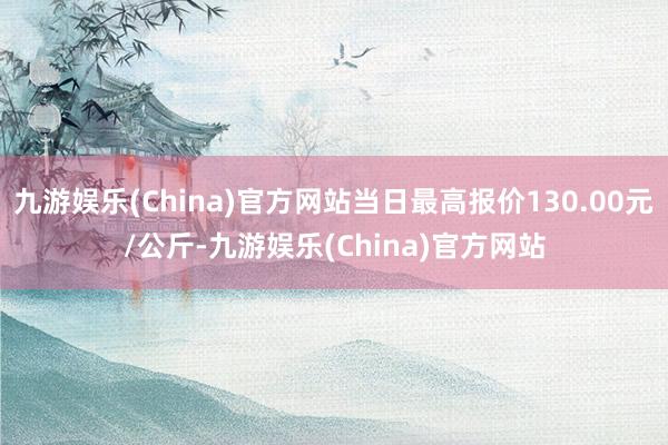 九游娱乐(China)官方网站当日最高报价130.00元/公斤-九游娱乐(China)官方网站