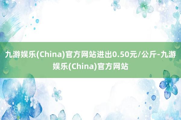 九游娱乐(China)官方网站进出0.50元/公斤-九游娱乐(China)官方网站