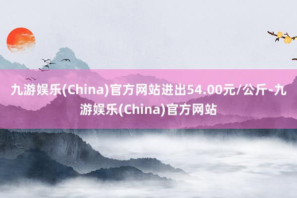 九游娱乐(China)官方网站进出54.00元/公斤-九游娱乐(China)官方网站