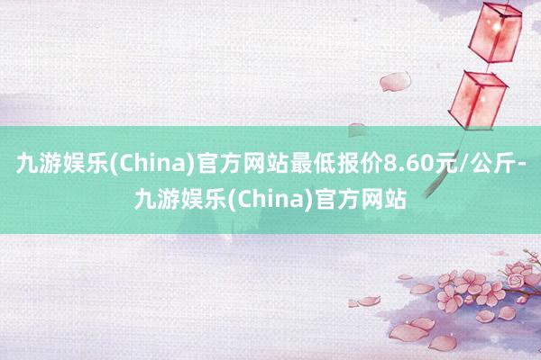 九游娱乐(China)官方网站最低报价8.60元/公斤-九游娱乐(China)官方网站