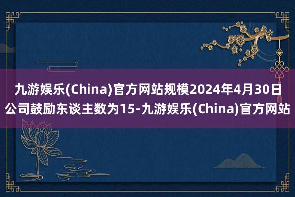 九游娱乐(China)官方网站规模2024年4月30日公司鼓励东谈主数为15-九游娱乐(China)官方网站