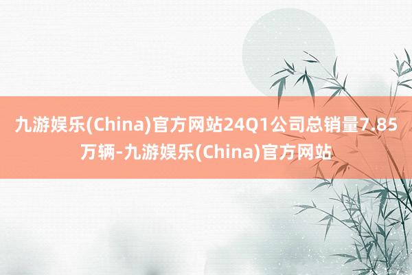 九游娱乐(China)官方网站24Q1公司总销量7.85万辆-九游娱乐(China)官方网站