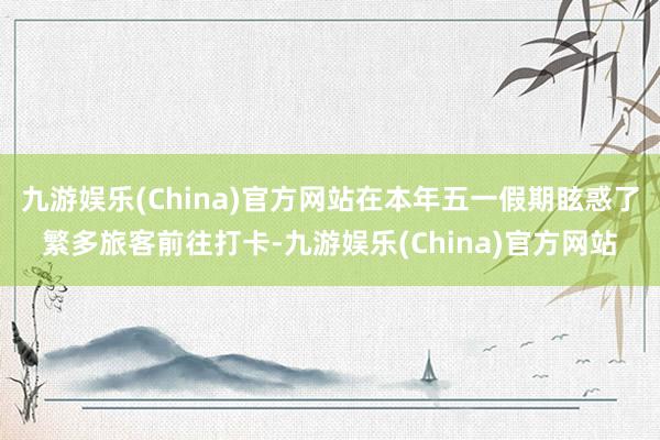 九游娱乐(China)官方网站在本年五一假期眩惑了繁多旅客前往打卡-九游娱乐(China)官方网站