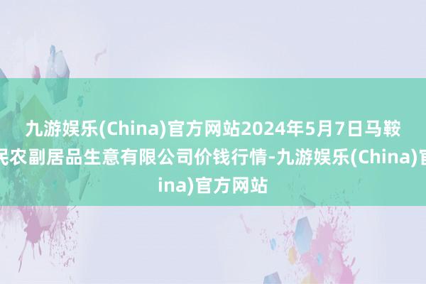 九游娱乐(China)官方网站2024年5月7日马鞍山市安民农副居品生意有限公司价钱行情-九游娱乐(China)官方网站