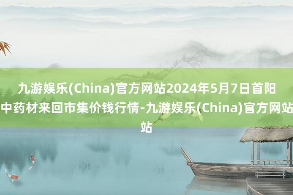 九游娱乐(China)官方网站2024年5月7日首阳中药材来回市集价钱行情-九游娱乐(China)官方网站