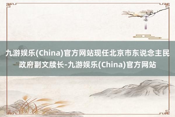 九游娱乐(China)官方网站现任北京市东说念主民政府副文牍长-九游娱乐(China)官方网站