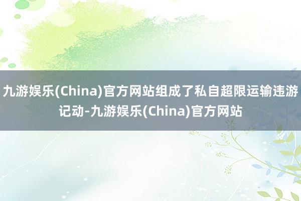 九游娱乐(China)官方网站组成了私自超限运输违游记动-九游娱乐(China)官方网站