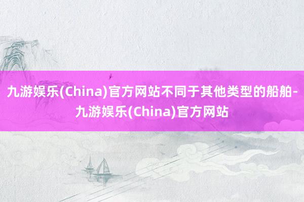 九游娱乐(China)官方网站不同于其他类型的船舶-九游娱乐(China)官方网站