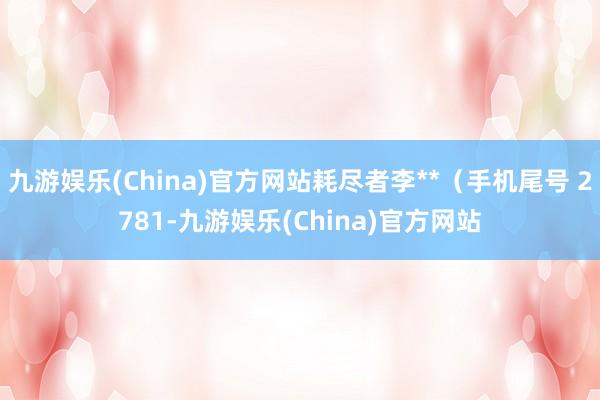 九游娱乐(China)官方网站耗尽者李**（手机尾号 2781-九游娱乐(China)官方网站