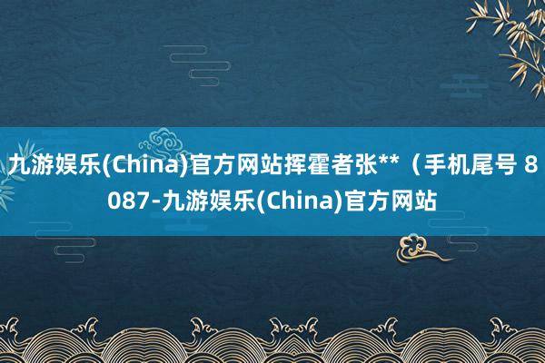 九游娱乐(China)官方网站挥霍者张**（手机尾号 8087-九游娱乐(China)官方网站