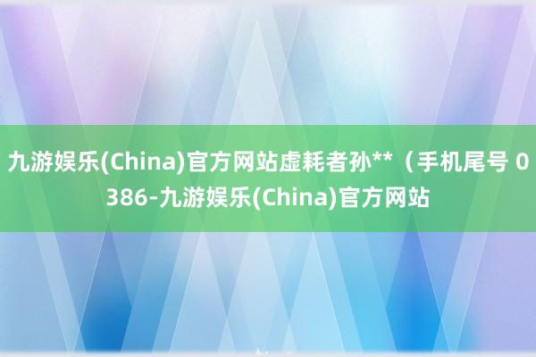 九游娱乐(China)官方网站虚耗者孙**（手机尾号 0386-九游娱乐(China)官方网站