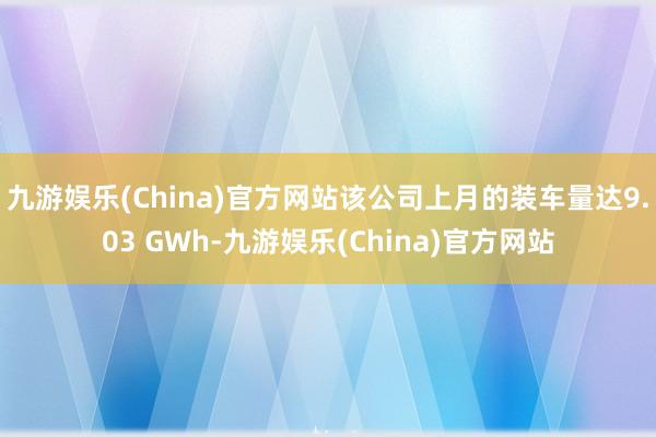 九游娱乐(China)官方网站该公司上月的装车量达9.03 GWh-九游娱乐(China)官方网站