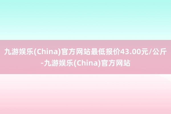 九游娱乐(China)官方网站最低报价43.00元/公斤-九游娱乐(China)官方网站